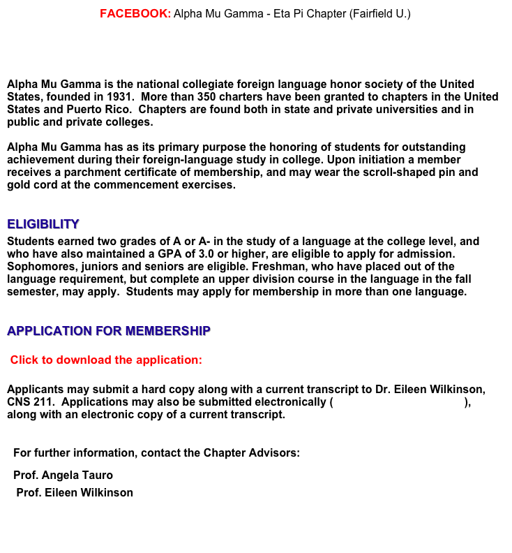 FACEBOOK: Alpha Mu Gamma - Eta Pi Chapter (Fairfield U.)   
https://www.facebook.com/pages/Alpha-Mu-Gamma-Eta-Pi-Chapter-Fairfield-U/364983246915524 


Alpha Mu Gamma is the national collegiate foreign language honor society of the United States, founded in 1931.  More than 350 charters have been granted to chapters in the United States and Puerto Rico.  Chapters are found both in state and private universities and in public and private colleges.

Alpha Mu Gamma has as its primary purpose the honoring of students for outstanding achievement during their foreign-language study in college. Upon initiation a member receives a parchment certificate of membership, and may wear the scroll-shaped pin and gold cord at the commencement exercises.

ELIGIBILITY
Students earned two grades of A or A- in the study of a language at the college level, and who have also maintained a GPA of 3.0 or higher, are eligible to apply for admission.  Sophomores, juniors and seniors are eligible. Freshman, who have placed out of the language requirement, but complete an upper division course in the language in the fall semester, may apply.  Students may apply for membership in more than one language.


APPLICATION FOR MEMBERSHIP
 Click to download the application:  APPLICATION FOR CANDIDACY.doc
 
Applicants may submit a hard copy along with a current transcript to Dr. Eileen Wilkinson, 
CNS 211.  Applications may also be submitted electronically (ewilkinson@fairfield.edu), along with an electronic copy of a current transcript. 

For further information, contact the Chapter Advisors:
Prof. Angela Tauro          atauro@fairfield.edu 
   Prof. Eileen Wilkinson   ewilkinson@fairfield.edu

